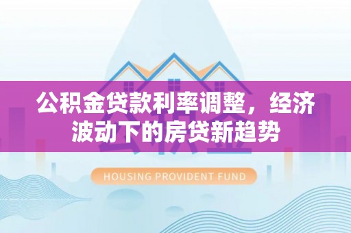 三义公积金贷款利率调整，经济波动下的房贷新趋势