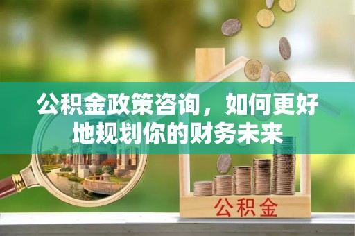 三义公积金政策咨询，如何更好地规划你的财务未来