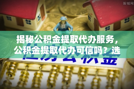 三义揭秘公积金提取代办服务，公积金提取代办可信吗？选择前你需要知道的真相
