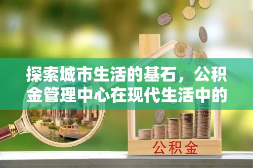 三义探索城市生活的基石，公积金管理中心在现代生活中的重要角色