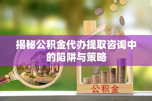 三义揭秘公积金代办提取咨询中的陷阱与策略
