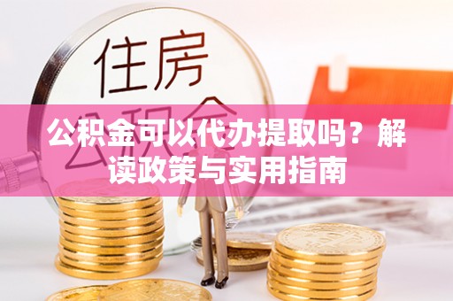 三义公积金可以代办提取吗？解读政策与实用指南