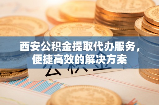 三义西安公积金提取代办服务，便捷高效的解决方案