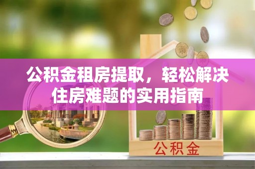 三义公积金租房提取，轻松解决住房难题的实用指南