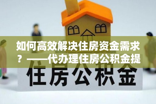 三义如何高效解决住房资金需求？——代办理住房公积金提取服务全解析