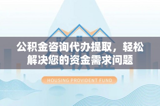 三义公积金咨询代办提取，轻松解决您的资金需求问题