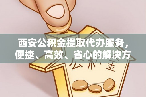 三义西安公积金提取代办服务，便捷、高效、省心的解决方案