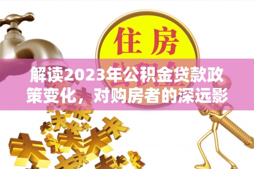 三义解读2023年公积金贷款政策变化，对购房者的深远影响