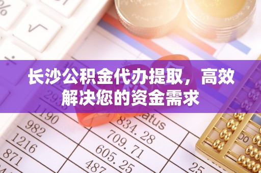 三义长沙公积金代办提取，高效解决您的资金需求