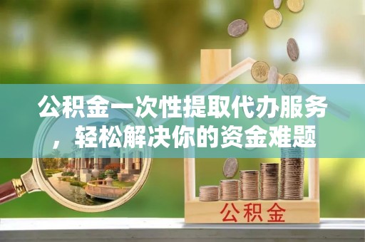 三义公积金一次性提取代办服务，轻松解决你的资金难题