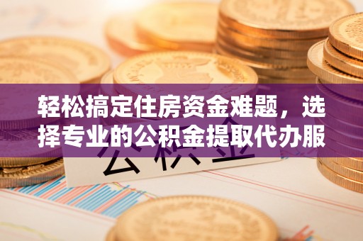 三义轻松搞定住房资金难题，选择专业的公积金提取代办服务