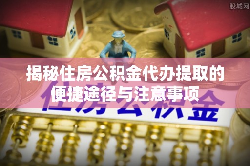 三义揭秘住房公积金代办提取的便捷途径与注意事项