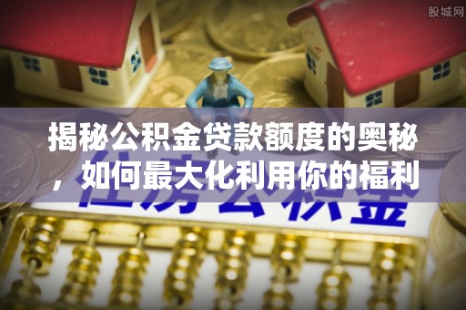 三义揭秘公积金贷款额度的奥秘，如何最大化利用你的福利？