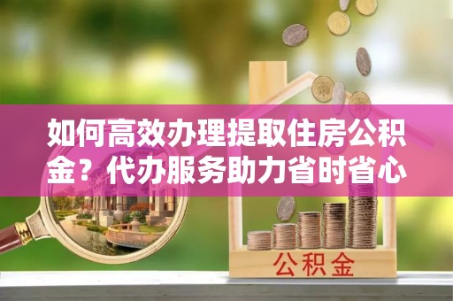 三义如何高效办理提取住房公积金？代办服务助力省时省心