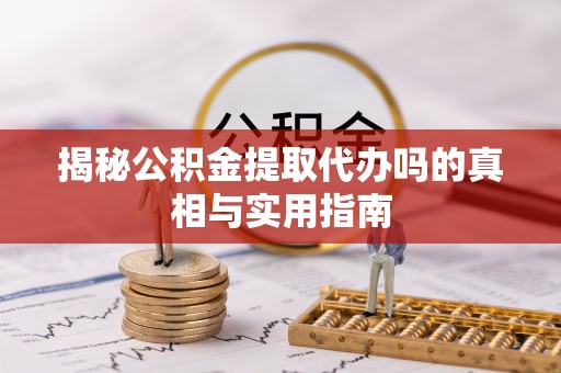 三义揭秘公积金提取代办吗的真相与实用指南