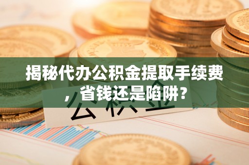 三义揭秘代办公积金提取手续费，省钱还是陷阱？