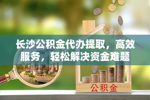 三义长沙公积金代办提取，高效服务，轻松解决资金难题