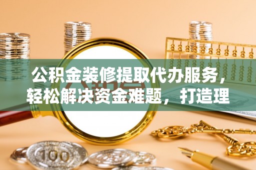 三义公积金装修提取代办服务，轻松解决资金难题，打造理想家居