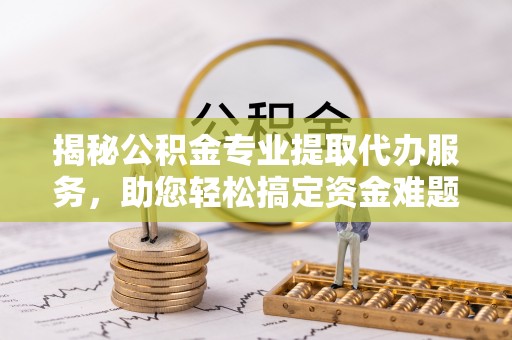 三义揭秘公积金专业提取代办服务，助您轻松搞定资金难题