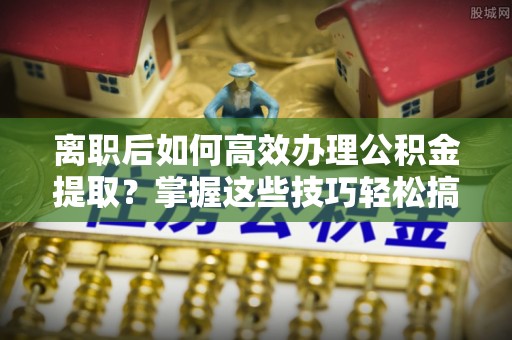 三义离职后如何高效办理公积金提取？掌握这些技巧轻松搞定