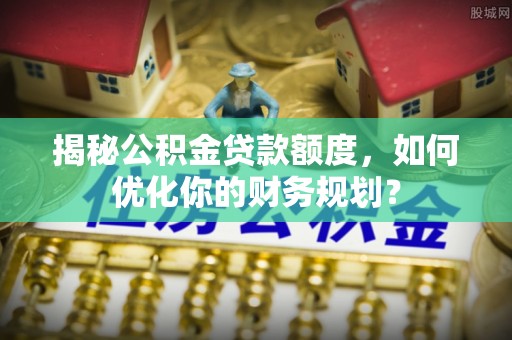 三义揭秘公积金贷款额度，如何优化你的财务规划？