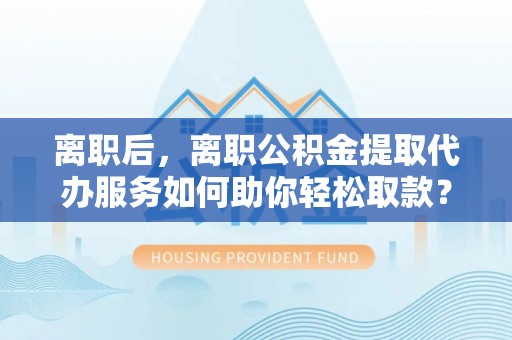 三义离职后，离职公积金提取代办服务如何助你轻松取款？