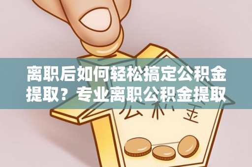 三义离职后如何轻松搞定公积金提取？专业离职公积金提取代办服务来帮你