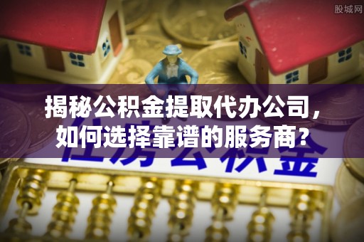 三义揭秘公积金提取代办公司，如何选择靠谱的服务商？
