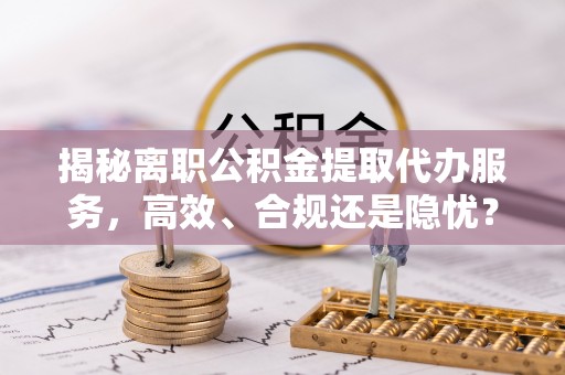 三义揭秘离职公积金提取代办服务，高效、合规还是隐忧？