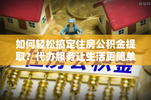 三义如何轻松搞定住房公积金提取？代办服务让生活更简单