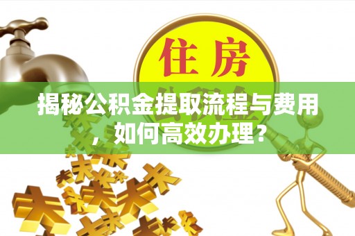 三义揭秘公积金提取流程与费用，如何高效办理？