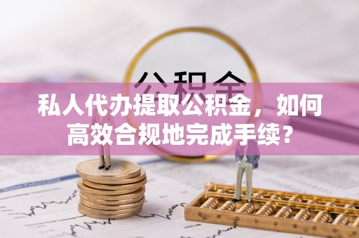 三义私人代办提取公积金，如何高效合规地完成手续？