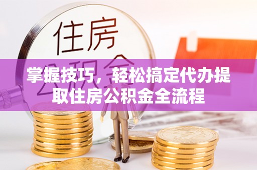 三义掌握技巧，轻松搞定代办提取住房公积金全流程