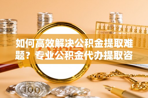 三义如何高效解决公积金提取难题？专业公积金代办提取咨询服务来助力