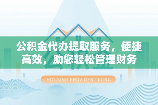 三义公积金代办提取服务，便捷高效，助您轻松管理财务