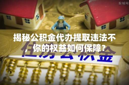 三义揭秘公积金代办提取违法不，你的权益如何保障？